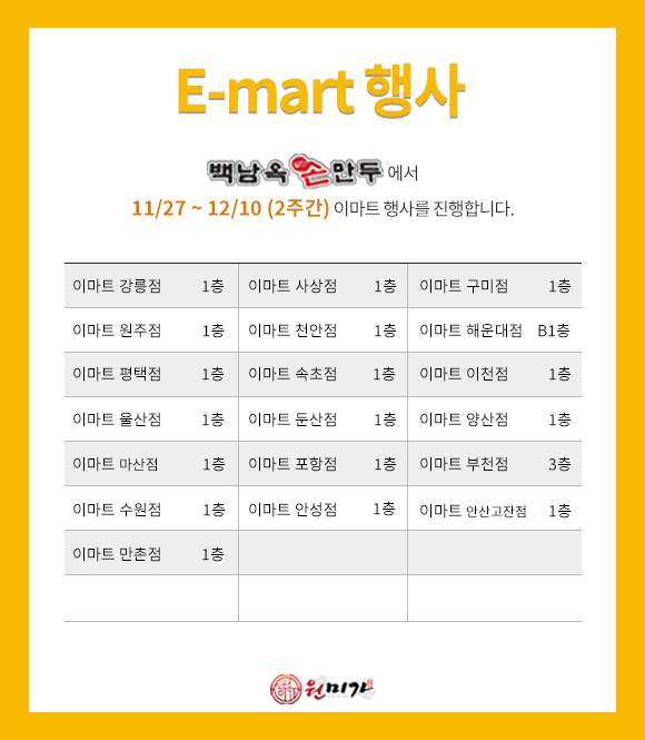 이마트행사 백남옥손만두에서 11/27 ~ 12/10(2주간) 이마트 행사를 진행합니다. 이마트 부천점 3층 / 강릉점, 사상점, 구미점, 원주점, 천안점, 평택점, 속초점, 이천점, 울산점, 둔산점, 양산점, 마산점, 포항점, 수원점, 안성점, 안산고잔점, 만촌점 1층 / 해운대점 B1층 b254ade12109d32e9f7b56a575b5b42c_1764029777_2282.png